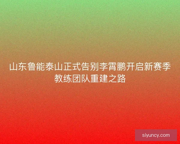 山东鲁能泰山正式告别李霄鹏开启新赛季教练团队重建之路