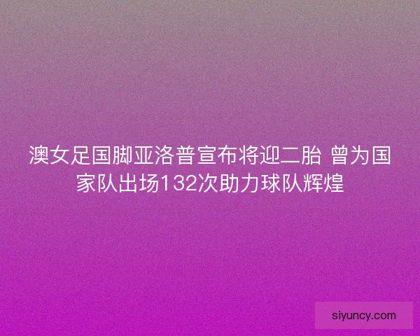 澳女足国脚亚洛普宣布将迎二胎 曾为国家队出场132次助力球队辉煌