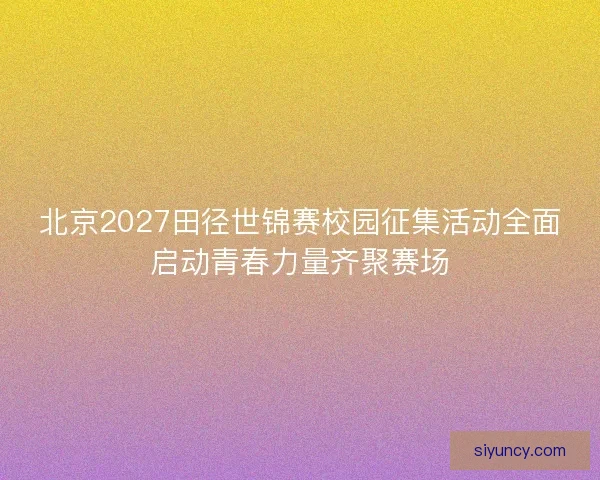 北京2027田径世锦赛校园征集活动全面启动青春力量齐聚赛场