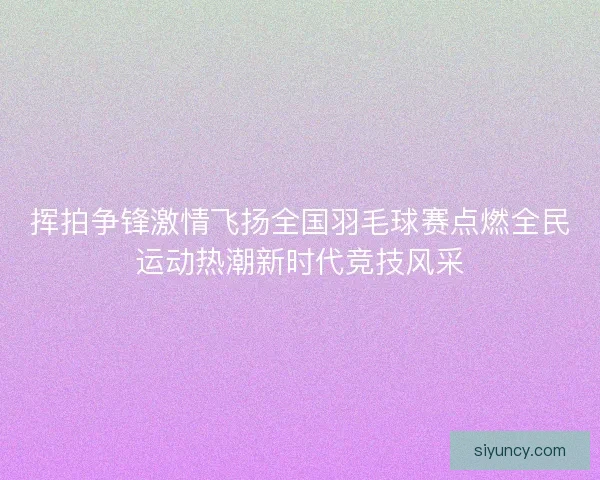 挥拍争锋激情飞扬全国羽毛球赛点燃全民运动热潮新时代竞技风采
