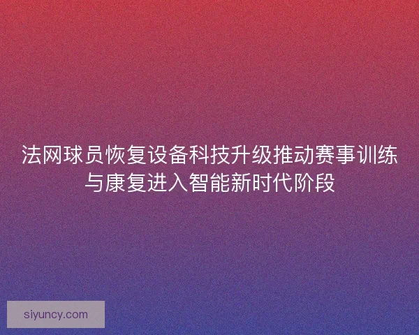 法网球员恢复设备科技升级推动赛事训练与康复进入智能新时代阶段